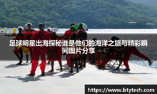 足球明星出海探秘谁是他们的海洋之旅与精彩瞬间图片分享