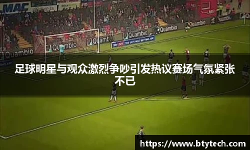 足球明星与观众激烈争吵引发热议赛场气氛紧张不已